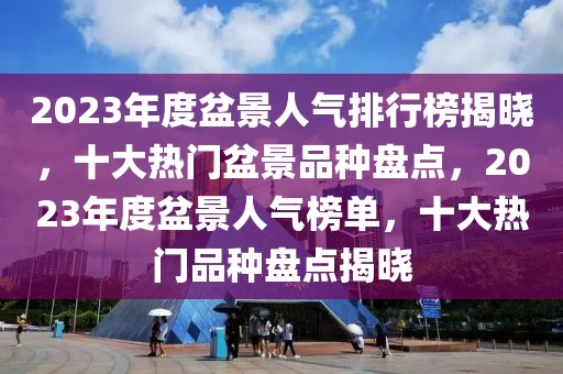 2023年度盆景人气排行榜揭晓，十大热门盆景品种盘点，2023年度盆景人气榜单，十大热门品种盘点揭晓