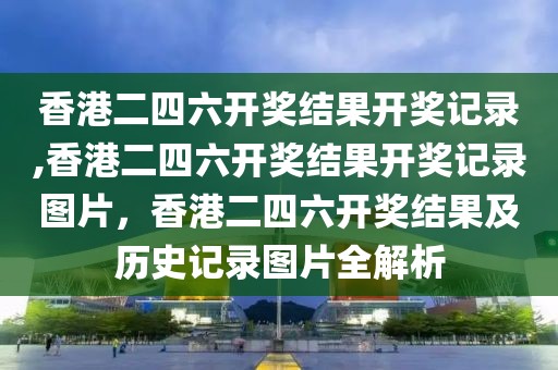 香港二四六开奖结果开奖记录,香港二四六开奖结果开奖记录图片，香港二四六开奖结果及历史记录图片全解析