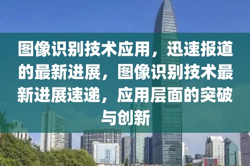 图像识别技术应用，迅速报道的最新进展，图像识别技术最新进展速递，应用层面的突破与创新