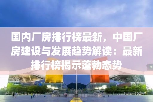 国内厂房排行榜最新，中国厂房建设与发展趋势解读：最新排行榜揭示蓬勃态势