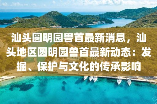 汕头圆明园兽首最新消息，汕头地区圆明园兽首最新动态：发掘、保护与文化的传承影响