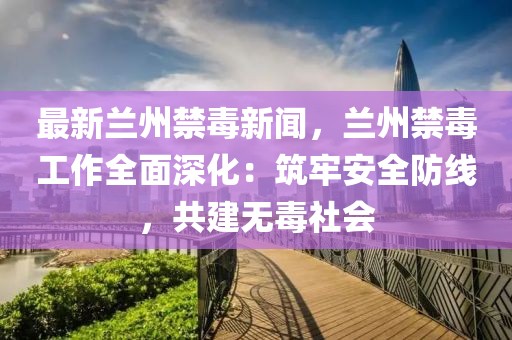 最新兰州禁毒新闻，兰州禁毒工作全面深化：筑牢安全防线，共建无毒社会