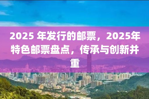 2025 年发行的邮票，2025年特色邮票盘点，传承与创新并重