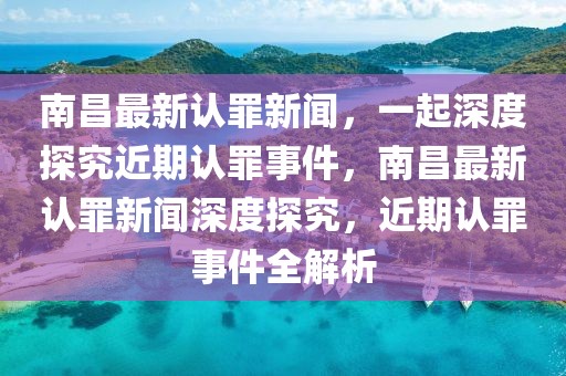 南昌最新认罪新闻，一起深度探究近期认罪事件，南昌最新认罪新闻深度探究，近期认罪事件全解析