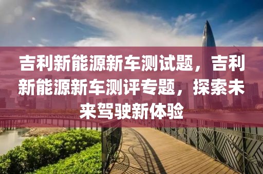 吉利新能源新车测试题，吉利新能源新车测评专题，探索未来驾驶新体验