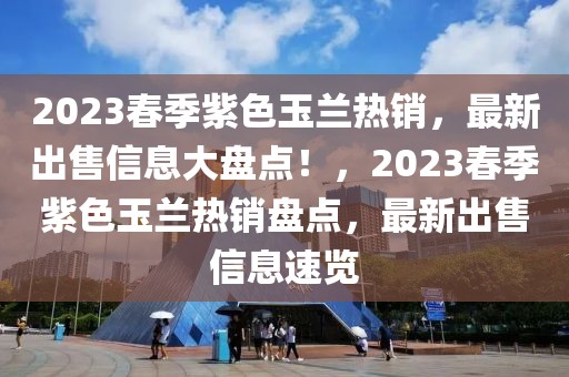 2023春季紫色玉兰热销，最新出售信息大盘点！，2023春季紫色玉兰热销盘点，最新出售信息速览