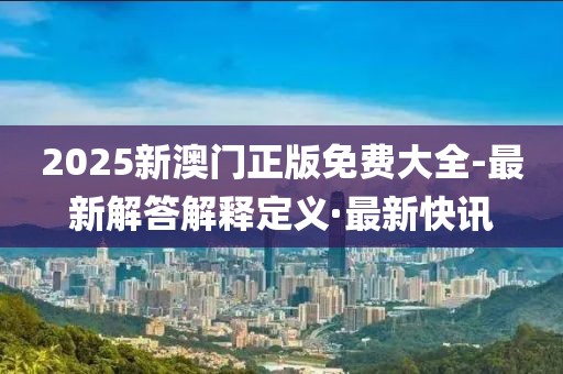 2025新澳门正版免费大全-最新解答解释定义·最新快讯