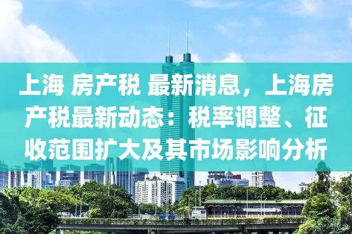 上海 房产税 最新消息，上海房产税最新动态：税率调整、征收范围扩大及其市场影响分析