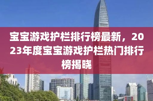 宝宝游戏护栏排行榜最新，2023年度宝宝游戏护栏热门排行榜揭晓