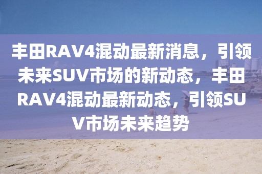 丰田RAV4混动最新消息，引领未来SUV市场的新动态，丰田RAV4混动最新动态，引领SUV市场未来趋势