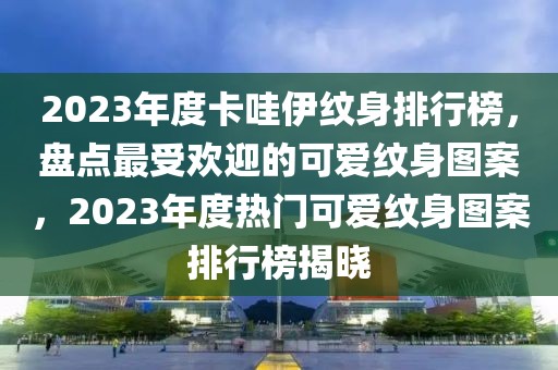 2023年度卡哇伊纹身排行榜，盘点最受欢迎的可爱纹身图案，2023年度热门可爱纹身图案排行榜揭晓