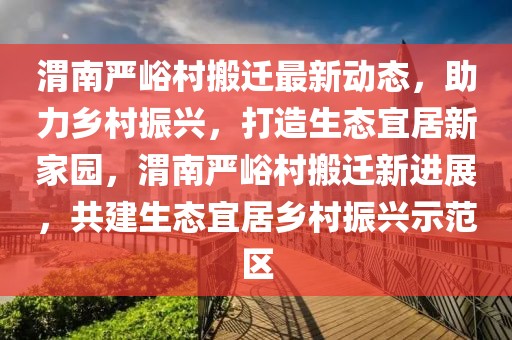 渭南严峪村搬迁最新动态，助力乡村振兴，打造生态宜居新家园，渭南严峪村搬迁新进展，共建生态宜居乡村振兴示范区