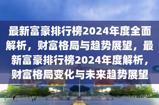 最新富豪排行榜2024年度全面解析，财富格局与趋势展望，最新富豪排行榜2024年度解析，财富格局变化与未来趋势展望