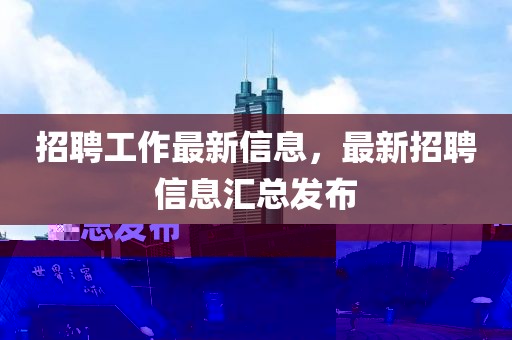 招聘工作最新信息，最新招聘信息汇总发布