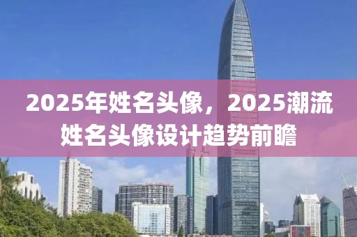 2025年姓名头像，2025潮流姓名头像设计趋势前瞻