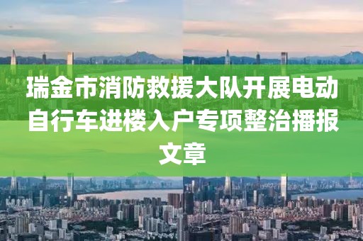 瑞金市消防救援大队开展电动自行车进楼入户专项整治播报文章