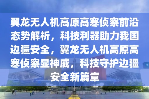 翼龙无人机高原高寒侦察前沿态势解析，科技利器助力我国边疆安全，翼龙无人机高原高寒侦察显神威，科技守护边疆安全新篇章