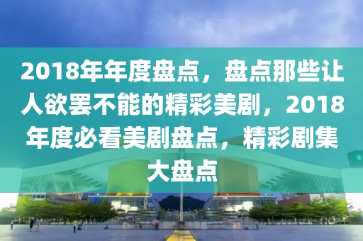 2018年年度盘点，盘点那些让人欲罢不能的精彩美剧，2018年度必看美剧盘点，精彩剧集大盘点