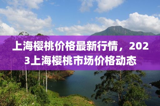 上海樱桃价格最新行情，2023上海樱桃市场价格动态