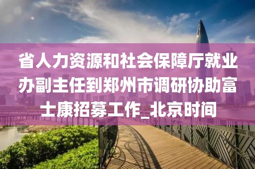 省人力资源和社会保障厅就业办副主任到郑州市调研协助富士康招募工作_北京时间