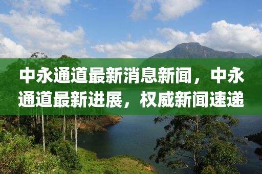 中永通道最新消息新闻，中永通道最新进展，权威新闻速递