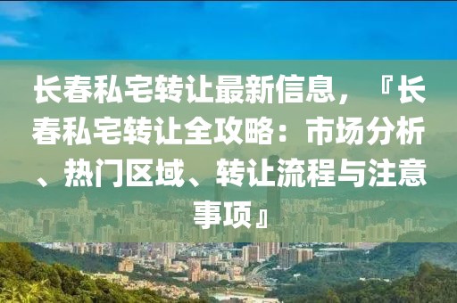 长春私宅转让最新信息，『长春私宅转让全攻略：市场分析、热门区域、转让流程与注意事项』