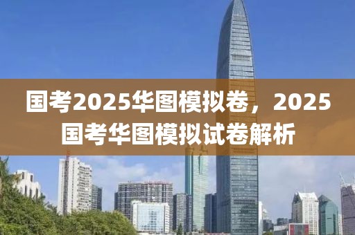 国考2025华图模拟卷，2025国考华图模拟试卷解析