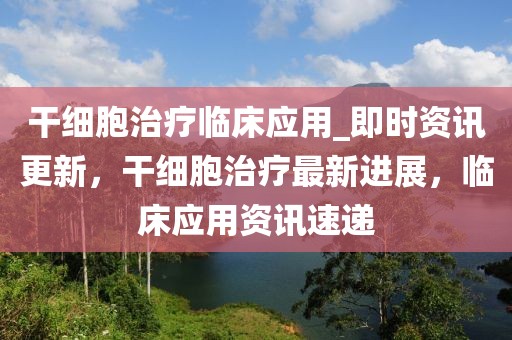 干细胞治疗临床应用_即时资讯更新，干细胞治疗最新进展，临床应用资讯速递