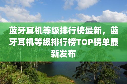 蓝牙耳机等级排行榜最新，蓝牙耳机等级排行榜TOP榜单最新发布