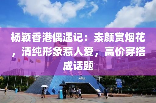 杨颖香港偶遇记：素颜赏烟花，清纯形象惹人爱，高价穿搭成话题