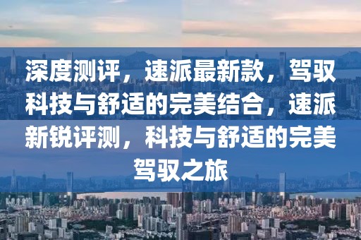 深度测评，速派最新款，驾驭科技与舒适的完美结合，速派新锐评测，科技与舒适的完美驾驭之旅