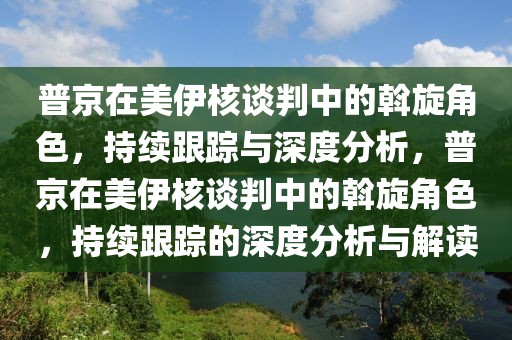 普京在美伊核谈判中的斡旋角色，持续跟踪与深度分析，普京在美伊核谈判中的斡旋角色，持续跟踪的深度分析与解读