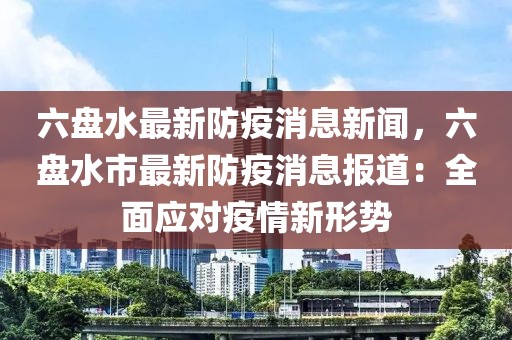 六盘水最新防疫消息新闻，六盘水市最新防疫消息报道：全面应对疫情新形势