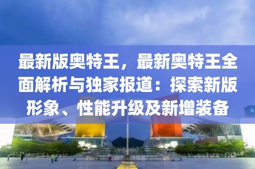 最新版奥特王，最新奥特王全面解析与独家报道：探索新版形象、性能升级及新增装备