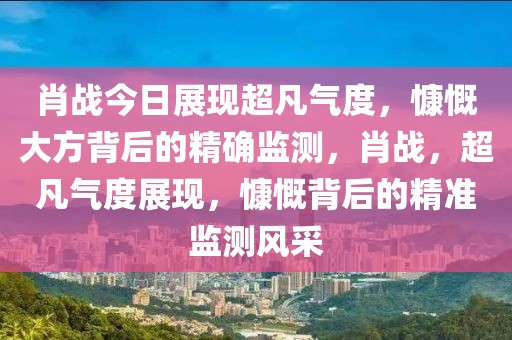 肖战今日展现超凡气度，慷慨大方背后的精确监测，肖战，超凡气度展现，慷慨背后的精准监测风采