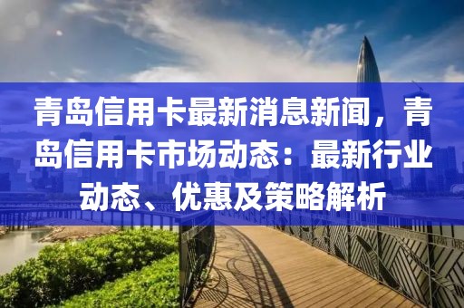 青岛信用卡最新消息新闻，青岛信用卡市场动态：最新行业动态、优惠及策略解析