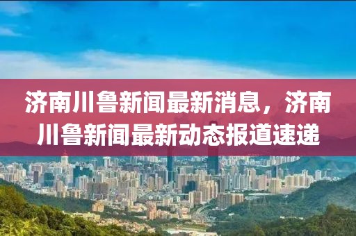 济南川鲁新闻最新消息，济南川鲁新闻最新动态报道速递