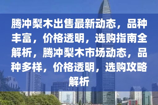 腾冲梨木出售最新动态，品种丰富，价格透明，选购指南全解析，腾冲梨木市场动态，品种多样，价格透明，选购攻略解析