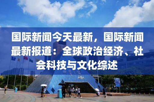 国际新闻今天最新，国际新闻最新报道：全球政治经济、社会科技与文化综述