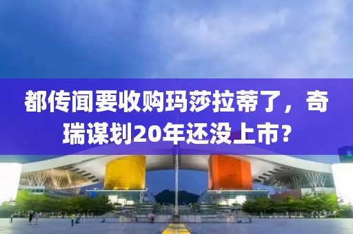 都传闻要收购玛莎拉蒂了，奇瑞谋划20年还没上市？