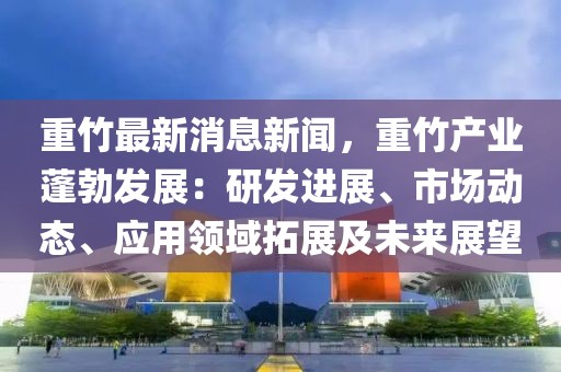 重竹最新消息新闻，重竹产业蓬勃发展：研发进展、市场动态、应用领域拓展及未来展望