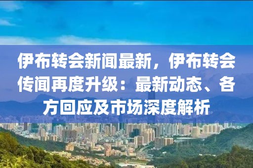 伊布转会新闻最新，伊布转会传闻再度升级：最新动态、各方回应及市场深度解析