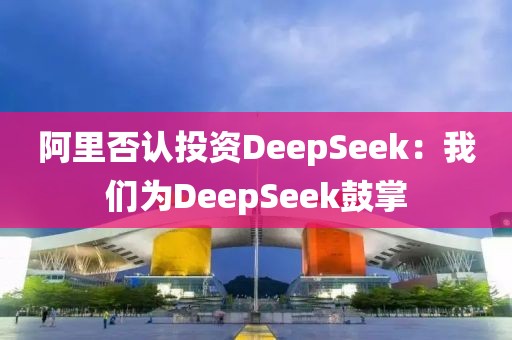 阿里否认投资DeepSeek：开云(中国)为DeepSeek鼓掌