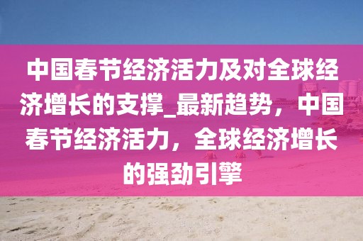 中国春节经济活力及对全球经济增长的支撑_最新趋势，中国春节经济活力，全球经济增长的强劲引擎