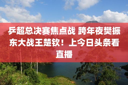 乒超总决赛焦点战 跨年夜樊振东大战王楚钦！上今日头条看直播