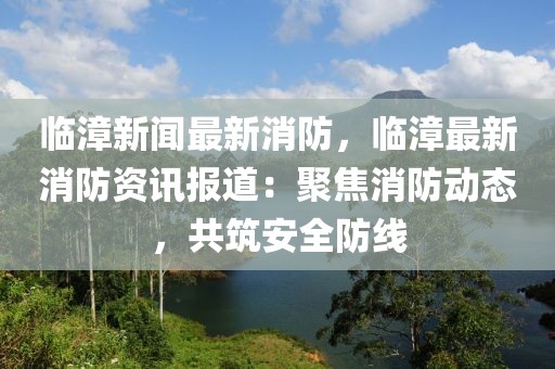 临漳新闻最新消防，临漳最新消防资讯报道：聚焦消防动态，共筑安全防线