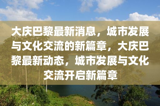 大庆巴黎最新消息，城市发展与文化交流的新篇章，大庆巴黎最新动态，城市发展与文化交流开启新篇章