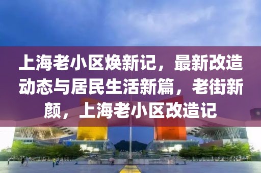 上海老小区焕新记，最新改造动态与居民生活新篇，老街新颜，上海老小区改造记