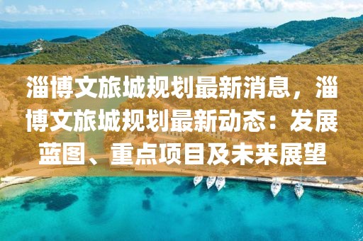 淄博文旅城规划最新消息，淄博文旅城规划最新动态：发展蓝图、重点项目及未来展望