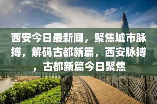 西安今日最新闻，聚焦城市脉搏，解码古都新篇，西安脉搏，古都新篇今日聚焦